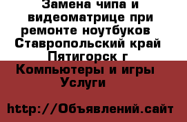 Замена чипа и видеоматрице при ремонте ноутбуков - Ставропольский край, Пятигорск г. Компьютеры и игры » Услуги   